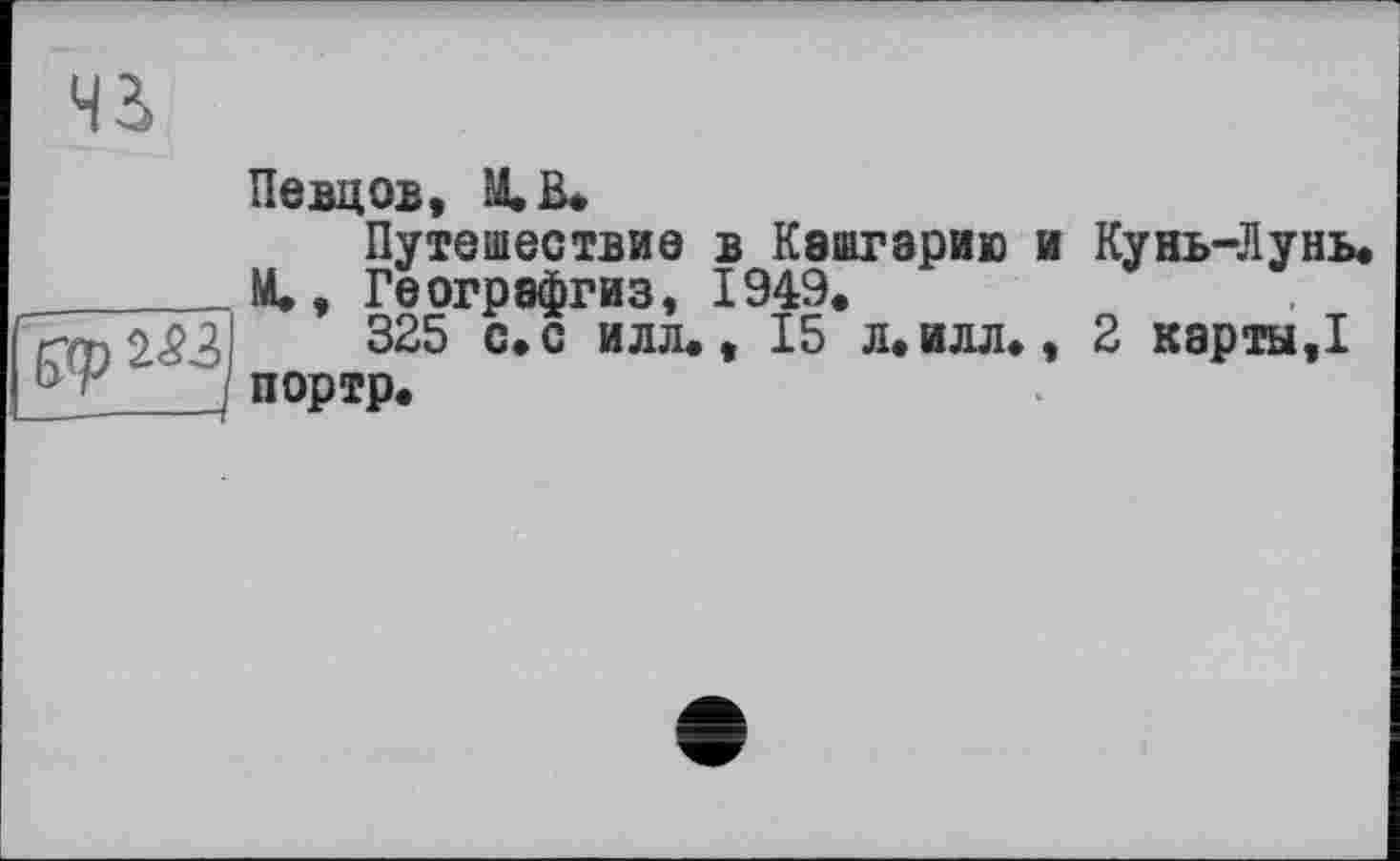 ﻿чз>
Певцов, М.В.
Путешествие в Кэшгэрию и Кунь-Лунь. М., Геогрэфгиз, 1949.
325 с.с илл., 15 л.илл., 2 карты,!
__портр.